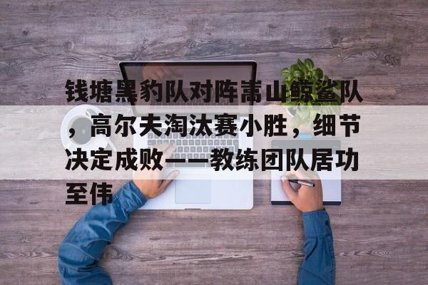 包含钱塘黑豹队对阵嵩山鲸鲨队，高尔夫淘汰赛小胜，细节决定成败——教练团队居功至伟的词条开云在线