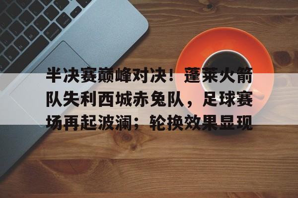 半决赛巅峰对决！蓬莱火箭队失利西城赤兔队，足球赛场再起波澜；轮换效果显现的简单介绍开云娱乐